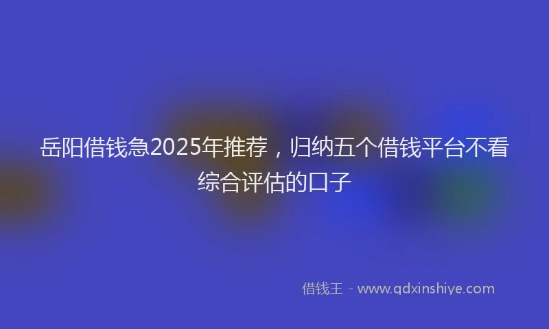 岳阳借钱急2025年推荐，归纳五个借钱平台不看综合评估的口子