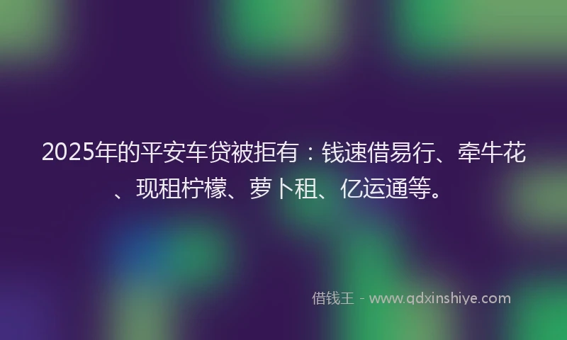 2025年的平安车贷被拒有：钱速借易行、牵牛花、现租柠檬、萝卜租、亿运通等。