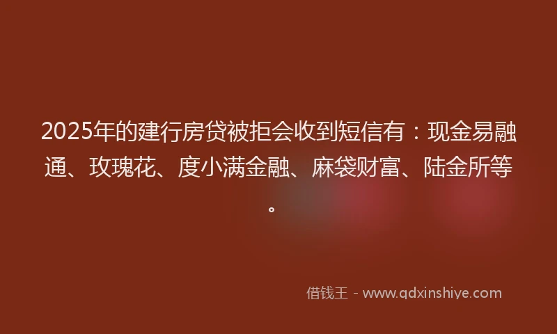 2025年的建行房贷被拒会收到短信有：现金易融通、玫瑰花、度小满金融、麻袋财富、陆金所等。