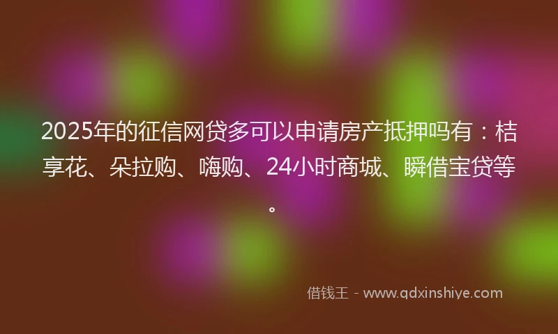 2025年的征信网贷多可以申请房产抵押吗有：桔享花、朵拉购、嗨购、24小时商城、瞬借宝贷等。