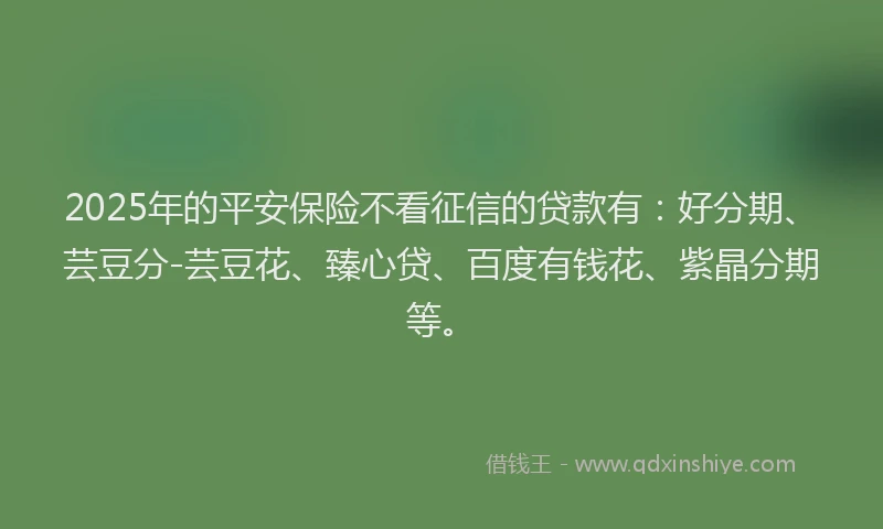 2025年的平安保险不看征信的贷款有：好分期、芸豆分-芸豆花、臻心贷、百度有钱花、紫晶分期等。