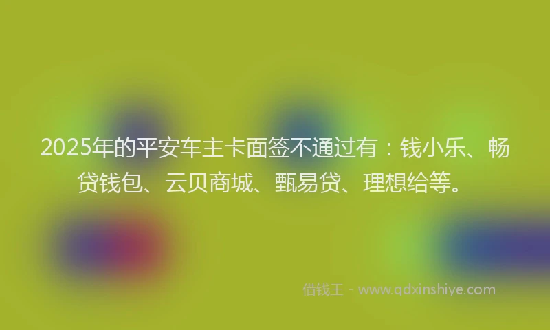2025年的平安车主卡面签不通过有：钱小乐、畅贷钱包、云贝商城、甄易贷、理想给等。