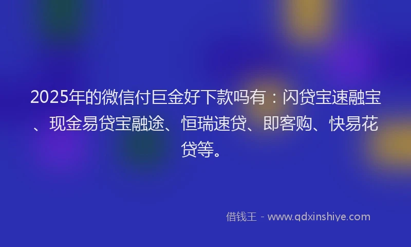 2025年的微信付巨金好下款吗有：闪贷宝速融宝、现金易贷宝融途、恒瑞速贷、即客购、快易花贷等。
