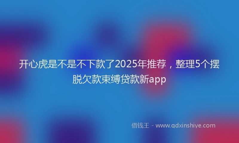 开心虎是不是不下款了2025年推荐，整理5个摆脱欠款束缚贷款新app