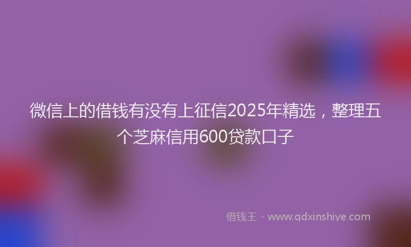 微信上的借钱有没有上征信2025年精选，整理五个芝麻信用600贷款口子