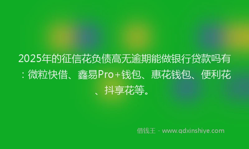 2025年的征信花负债高无逾期能做银行贷款吗有：微粒快借、鑫易Pro+钱包、惠花钱包、便利花、抖享花等。