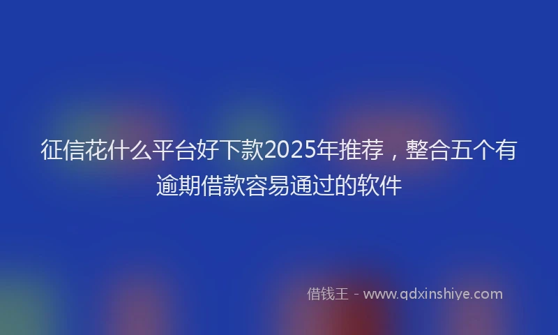 征信花什么平台好下款2025年推荐，整合五个有逾期借款容易通过的软件