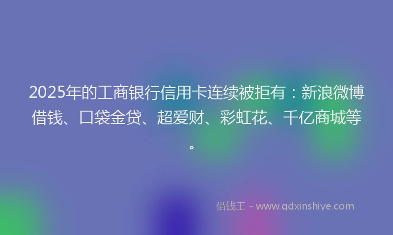 2025年的工商银行信用卡连续被拒有：新浪微博借钱、口袋金贷、超爱财、彩虹花、千亿商城等。