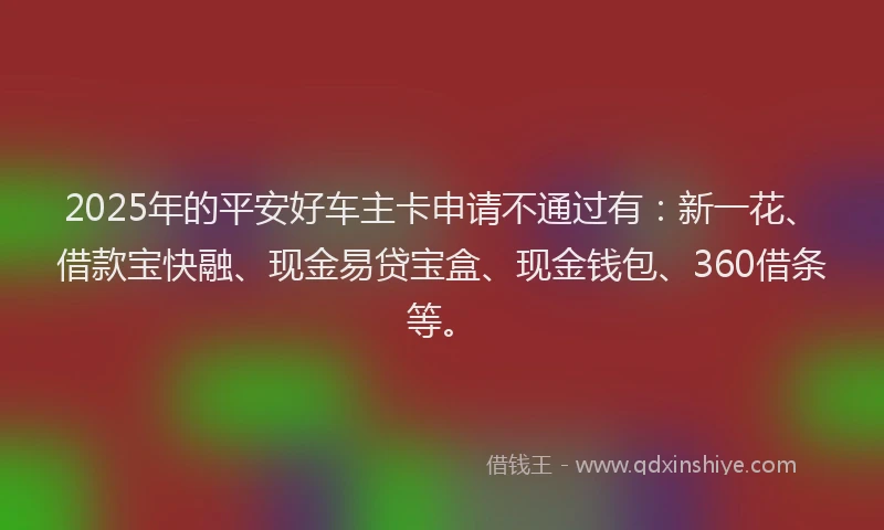2025年的平安好车主卡申请不通过有：新一花、借款宝快融、现金易贷宝盒、现金钱包、360借条等。