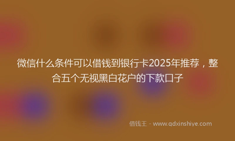 微信什么条件可以借钱到银行卡2025年推荐，整合五个无视黑白花户的下款口子