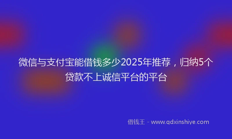 微信与支付宝能借钱多少2025年推荐，归纳5个贷款不上诚信平台的平台