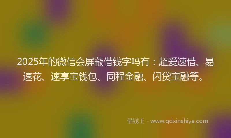 2025年的微信会屏蔽借钱字吗有：超爱速借、易速花、速享宝钱包、同程金融、闪贷宝融等。