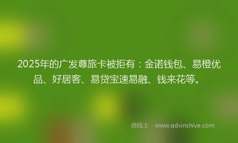 2025年的广发尊旅卡被拒有：金诺钱包、易橙优品、好居客、易贷宝速易融、钱来花等。