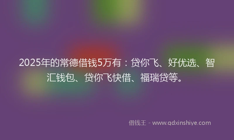 2025年的常德借钱5万有：贷你飞、好优选、智汇钱包、贷你飞快借、福瑞贷等。