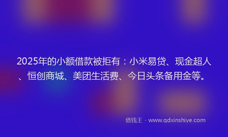 2025年的小额借款被拒有：小米易贷、现金超人、恒创商城、美团生活费、今日头条备用金等。
