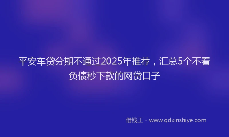 平安车贷分期不通过2025年推荐，汇总5个不看负债秒下款的网贷口子