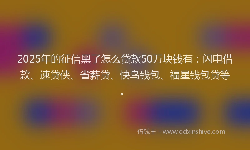 2025年的征信黑了怎么贷款50万块钱有：闪电借款、速贷侠、省薪贷、快鸟钱包、福星钱包贷等。