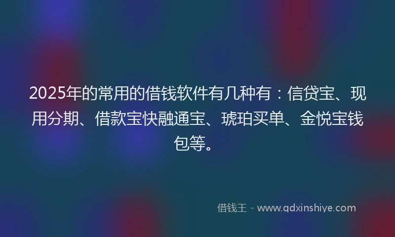 2025年的常用的借钱软件有几种有：信贷宝、现用分期、借款宝快融通宝、琥珀买单、金悦宝钱包等。