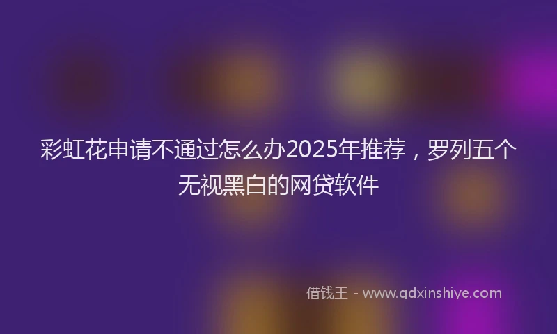 彩虹花申请不通过怎么办2025年推荐，罗列五个无视黑白的网贷软件