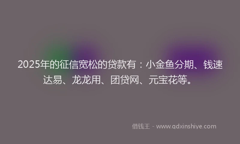 2025年的征信宽松的贷款有：小金鱼分期、钱速达易、龙龙用、团贷网、元宝花等。
