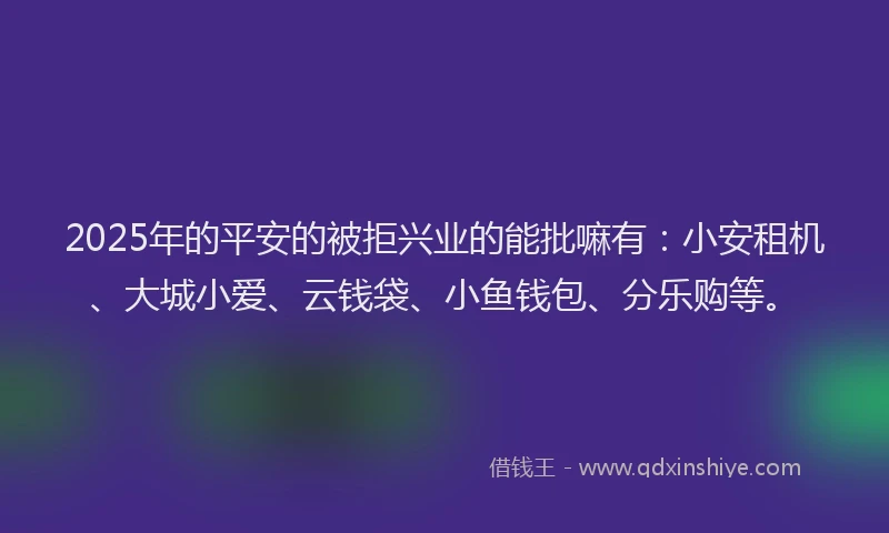 2025年的平安的被拒兴业的能批嘛有：小安租机、大城小爱、云钱袋、小鱼钱包、分乐购等。