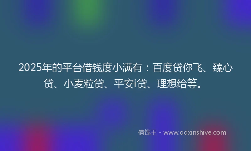 2025年的平台借钱度小满有：百度贷你飞、臻心贷、小麦粒贷、平安i贷、理想给等。