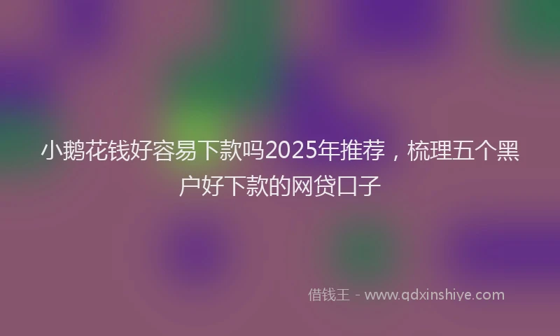小鹅花钱好容易下款吗2025年推荐，梳理五个黑户好下款的网贷口子