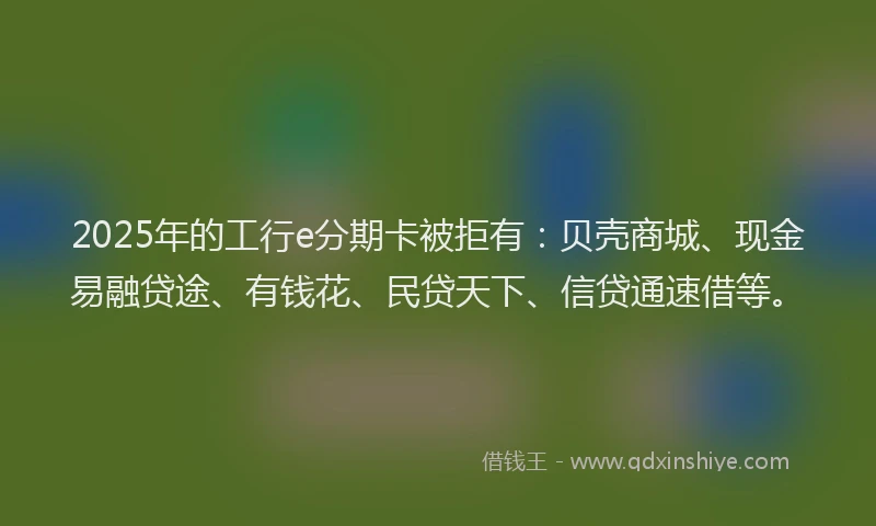 2025年的工行e分期卡被拒有：贝壳商城、现金易融贷途、有钱花、民贷天下、信贷通速借等。