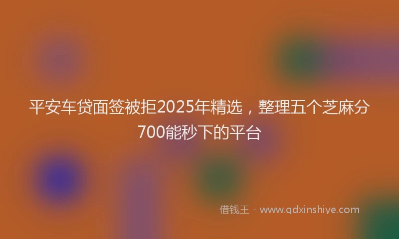 平安车贷面签被拒2025年精选，整理五个芝麻分700能秒下的平台