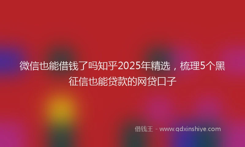 微信也能借钱了吗知乎2025年精选，梳理5个黑征信也能贷款的网贷口子