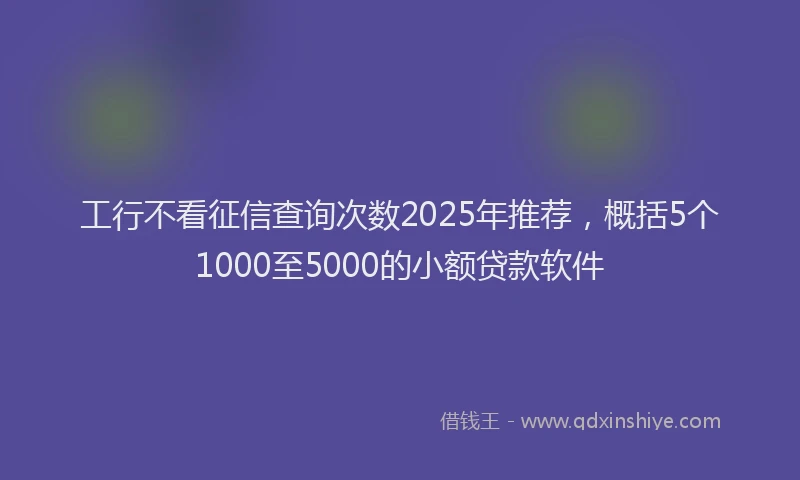 工行不看征信查询次数2025年推荐，概括5个1000至5000的小额贷款软件