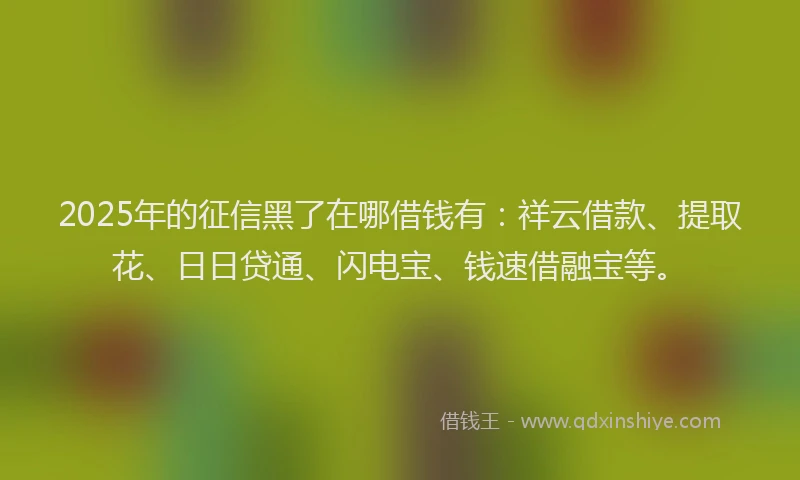 2025年的征信黑了在哪借钱有：祥云借款、提取花、日日贷通、闪电宝、钱速借融宝等。