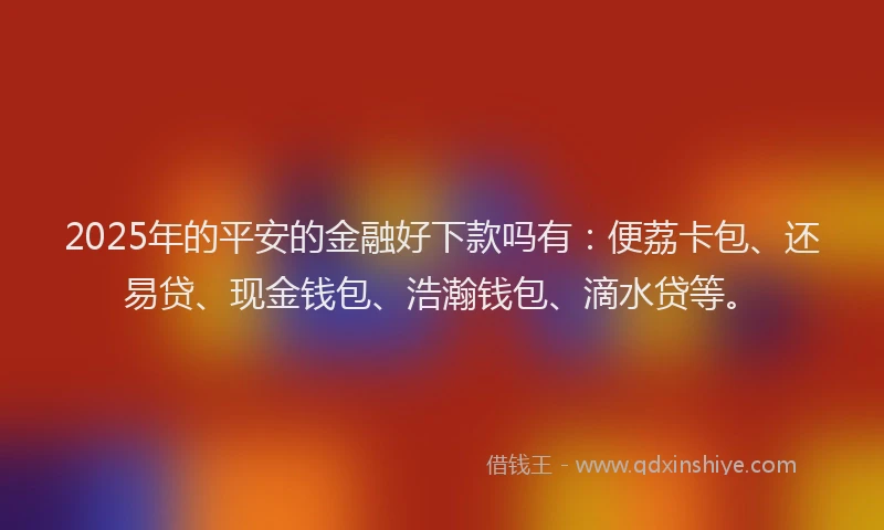 2025年的平安的金融好下款吗有：便荔卡包、还易贷、现金钱包、浩瀚钱包、滴水贷等。