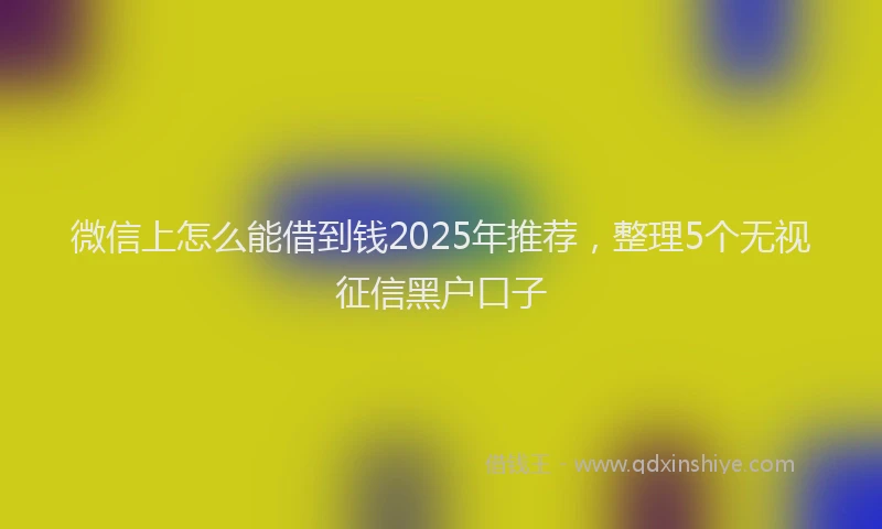 微信上怎么能借到钱2025年推荐，整理5个无视征信黑户口子