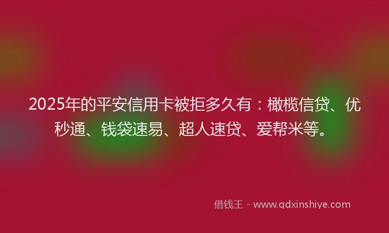2025年的平安信用卡被拒多久有：橄榄信贷、优秒通、钱袋速易、超人速贷、爱帮米等。