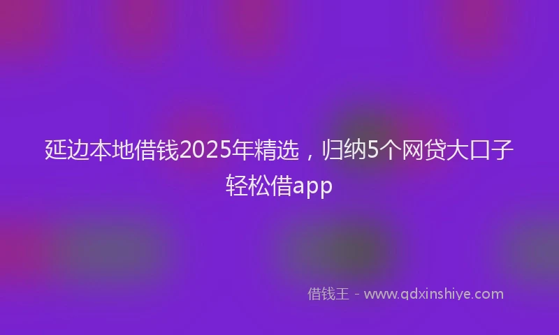 延边本地借钱2025年精选，归纳5个网贷大口子轻松借app