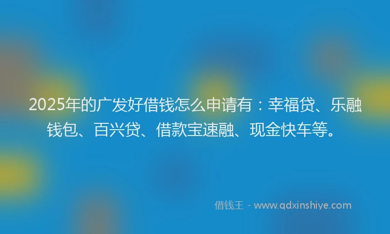 2025年的广发好借钱怎么申请有：幸福贷、乐融钱包、百兴贷、借款宝速融、现金快车等。