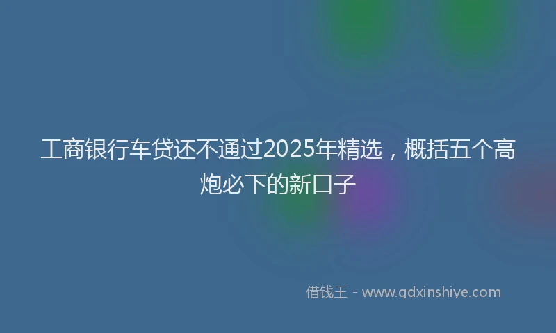 工商银行车贷还不通过2025年精选，概括五个高炮必下的新口子