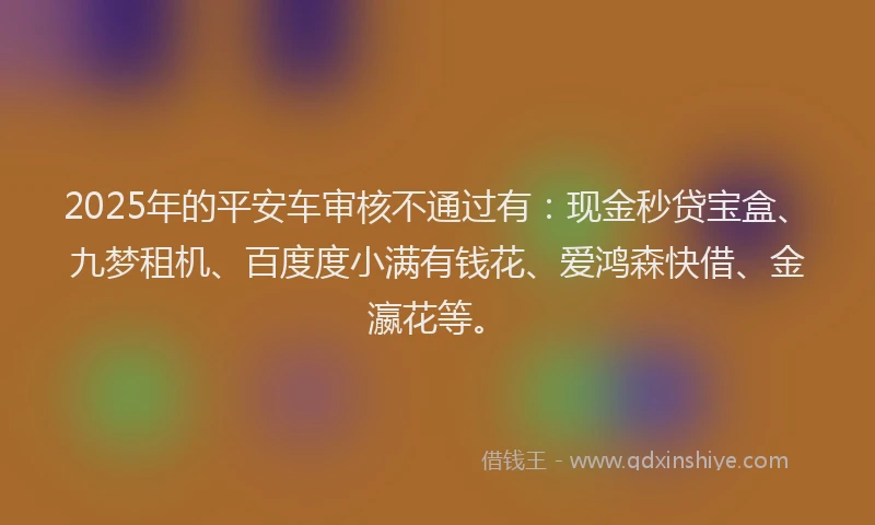 2025年的平安车审核不通过有：现金秒贷宝盒、九梦租机、百度度小满有钱花、爱鸿森快借、金瀛花等。