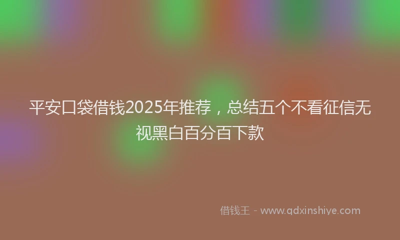 平安口袋借钱2025年推荐，总结五个不看征信无视黑白百分百下款