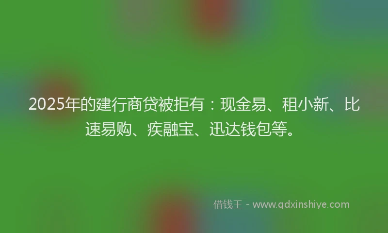 2025年的建行商贷被拒有：现金易、租小新、比速易购、疾融宝、迅达钱包等。