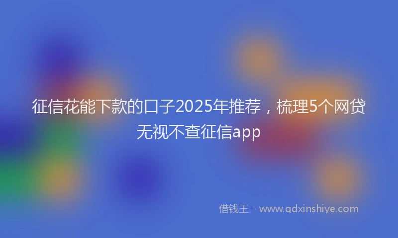 征信花能下款的口子2025年推荐，梳理5个网贷无视不查征信app