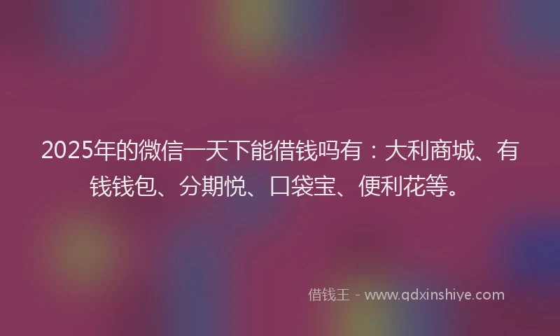 2025年的微信一天下能借钱吗有：大利商城、有钱钱包、分期悦、口袋宝、便利花等。