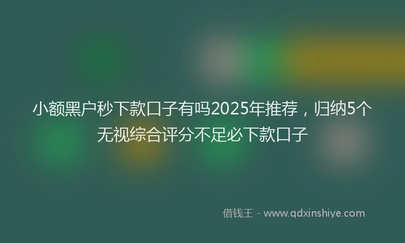 小额黑户秒下款口子有吗2025年推荐，归纳5个无视综合评分不足必下款口子