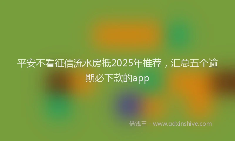 平安不看征信流水房抵2025年推荐，汇总五个逾期必下款的app