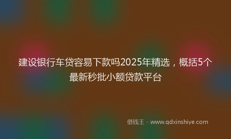 建设银行车贷容易下款吗2025年精选，概括5个最新秒批小额贷款平台