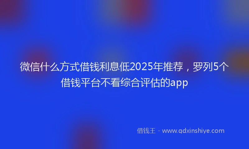 微信什么方式借钱利息低2025年推荐，罗列5个借钱平台不看综合评估的app