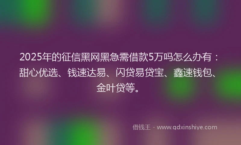 2025年的征信黑网黑急需借款5万吗怎么办有：甜心优选、钱速达易、闪贷易贷宝、鑫速钱包、金叶贷等。
