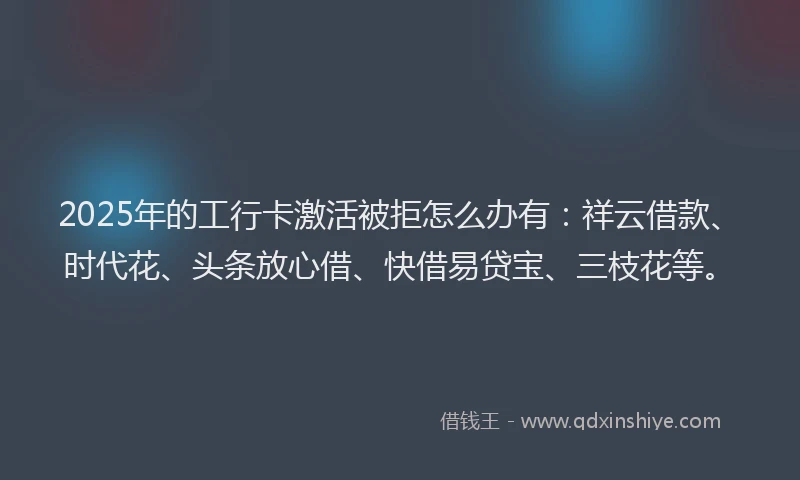 2025年的工行卡激活被拒怎么办有：祥云借款、时代花、头条放心借、快借易贷宝、三枝花等。