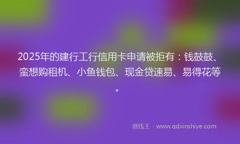 2025年的建行工行信用卡申请被拒有：钱鼓鼓、蛮想购租机、小鱼钱包、现金贷速易、易得花等。